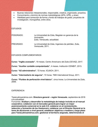 2
• Buenas relaciones interpersonales, responsable, creativa, organizada, proactiva.
• Conocimiento y dominio de normas metodológicas (APA, UPEL y otras)
• Habilidad para corrección de forma y fondo de trabajos de grado, proyectos de
investigación, monografías, entre otros.
ESTUDIOS
POSGRADO: La Universidad de Zulia, Magister en gerencia de la
innovación,
Zulia, Venezuela, actualidad.
PREGRADO: La Universidad de Zulia, Ingeniera de petróleo, Zulia,
Venezuela, 2011.
ESTUDIOS COMPLEMENTARIOS
Curso: “Inglés avanzado”, 19 meses. Centro Americano del Zulia (CEVAZ), 2017.
Curso: “Auxiliar contable computarizado”, 4 meses. Institución CENIBIT, 2013.
Curso: “A2 administrativo”, 72 horas. ICIJACH, 2011.
Curso: “Intermediario de seguros”, 72 horas. TMH International Group, 2011.
Curso: “Fluidos de perforación nivel básico”, cinco horas. La Universidad de Zulia,
2009.
EXPERIENCIA
TesisLatinoamérica.com. Directora general – región Venezuela, septiembre de 2018
a la actualidad.
Funciones: Analizar y desarrollar la metodología de trabajo incluida en el manual
corporativo; colaborar con el mercadeo general para lograr un mejor
posicionamiento comercial en la web 2.0; colaborar en el reclutamiento,
selección y formación de los freelancers; colaborar con el Director General en la
toma de decisiones a nivel general; establecer objetivos a mediano y largo plazo
para TesisLatinoamérica.com; gestionar el territorio asignado, determinando el
 