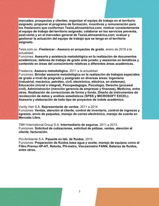 3
mercadeo, prospectos y clientes; organizar el equipo de trabajo en el territorio
asignado; proponer el programa de formación, incentivos y remuneración para
los freelancers que conforman TesisLatinoamérica.com; motivar constantemente
al equipo de trabajo del territorio asignado; colaborar en los servicios preventa,
post-venta y en el mercadeo general de TesisLatinoamérica.com; evaluar y
gestionar la actuación del equipo de trabajo que se tenga en el territorio
asignado.
Tesis.com.co. Freelancer - Asesora en proyectos de grado, enero de 2018 a la
actualidad.
Funciones: Asesoría y asistencia metodológica en la realización de documentos
académicos; defensa de trabajo de grado ante jurado; y asesorías en temáticas y
contenido en áreas del conocimiento relativas a diferentes áreas académicas.
Freelance. Asesora metodológica, 2011 a la actualidad.
Funciones: Brindar asesoría metodológica en la realización de trabajos especiales
de grado a nivel de pregrado y postgrado en diversas áreas: Ingeniería
(industrial, mecánica, petróleo, civil, electrónica, eléctrica, en sistemas),
Educación (inicial e integral), Psicopedagogía, Psicología, Derecho (procesal
civil), Administración (mención gerencia de empresas y finanzas), Medicina, entre
otras. Realización de correcciones de forma y fondo. Diseño de instrumentos de
recolección de datos y análisis estadísticos (SPSS y MICROSOFT EXCEL).
Asesoría y elaboración de todo tipo de proyectos de índole académico.
Vanity Hair S.A. Representante de ventas, 2011 a 2014
Funciones: Ventas, atención al cliente, control de inventario, control de ingresos y
egresos, envío de paquetes, manejo de correo electrónico, manejo de cuenta en
Mercado Libre.
TMH International Group S.A. Intermediario de seguros, 2011 a 2013.
Funciones: Solicitud de cotizaciones, solicitud de pólizas, ventas, atención al
cliente, facturación.
Pro-Ambiente S.A. Pasante en lab. de fluidos, 2010.
Funciones: Preparación de fluidos base agua y aceite, manejo de equipos como el
Filtro Prensa HP-HT, Retorta, PH-metro, Viscosímetro FANN, Balanza de fluidos,
entre otros.
 