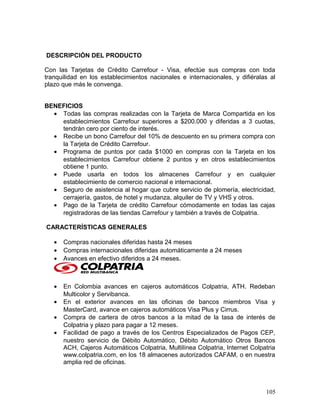 DESCRIPCIÓN DEL PRODUCTO
Con las Tarjetas de Crédito Carrefour - Visa, efectúe sus compras con toda
tranquilidad en los establecimientos nacionales e internacionales, y difiéralas al
plazo que más le convenga.
BENEFICIOS
• Todas las compras realizadas con la Tarjeta de Marca Compartida en los
establecimientos Carrefour superiores a $200.000 y diferidas a 3 cuotas,
tendrán cero por ciento de interés.
• Recibe un bono Carrefour del 10% de descuento en su primera compra con
la Tarjeta de Crédito Carrefour.
• Programa de puntos por cada $1000 en compras con la Tarjeta en los
establecimientos Carrefour obtiene 2 puntos y en otros establecimientos
obtiene 1 punto.
• Puede usarla en todos los almacenes Carrefour y en cualquier
establecimiento de comercio nacional e internacional.
• Seguro de asistencia al hogar que cubre servicio de plomería, electricidad,
cerrajería, gastos, de hotel y mudanza, alquiler de TV y VHS y otros.
• Pago de la Tarjeta de crédito Carrefour cómodamente en todas las cajas
registradoras de las tiendas Carrefour y también a través de Colpatria.
CARACTERÍSTICAS GENERALES
• Compras nacionales diferidas hasta 24 meses
• Compras internacionales diferidas automáticamente a 24 meses
• Avances en efectivo diferidos a 24 meses.
• En Colombia avances en cajeros automáticos Colpatria, ATH. Redeban
Multicolor y Servibanca.
• En el exterior avances en las oficinas de bancos miembros Visa y
MasterCard, avance en cajeros automáticos Visa Plus y Cirrus.
• Compra de cartera de otros bancos a la mitad de la tasa de interés de
Colpatria y plazo para pagar a 12 meses.
• Facilidad de pago a través de los Centros Especializados de Pagos CEP,
nuestro servicio de Débito Automático, Débito Automático Otros Bancos
ACH, Cajeros Automáticos Colpatria, Multilínea Colpatria, Internet Colpatria
www.colpatria.com, en los 18 almacenes autorizados CAFAM, o en nuestra
amplia red de oficinas.
105
 