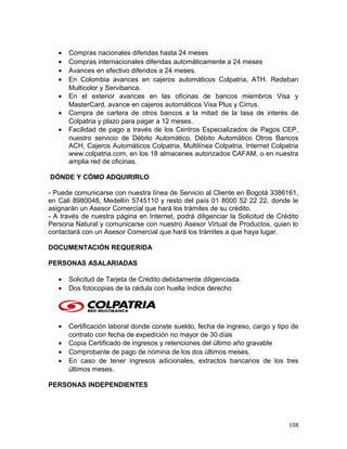 • Compras nacionales diferidas hasta 24 meses
• Compras internacionales diferidas automáticamente a 24 meses
• Avances en efectivo diferidos a 24 meses.
• En Colombia avances en cajeros automáticos Colpatria, ATH. Redeban
Multicolor y Servibanca.
• En el exterior avances en las oficinas de bancos miembros Visa y
MasterCard, avance en cajeros automáticos Visa Plus y Cirrus.
• Compra de cartera de otros bancos a la mitad de la tasa de interés de
Colpatria y plazo para pagar a 12 meses.
• Facilidad de pago a través de los Centros Especializados de Pagos CEP,
nuestro servicio de Débito Automático, Débito Automático Otros Bancos
ACH, Cajeros Automáticos Colpatria, Multilínea Colpatria, Internet Colpatria
www.colpatria.com, en los 18 almacenes autorizados CAFAM, o en nuestra
amplia red de oficinas.
DÓNDE Y CÓMO ADQUIRIRLO
- Puede comunicarse con nuestra línea de Servicio al Cliente en Bogotá 3386161,
en Cali 8980048, Medellín 5745110 y resto del país 01 8000 52 22 22, donde le
asignarán un Asesor Comercial que hará los trámites de su crédito.
- A través de nuestra página en Internet, podrá diligenciar la Solicitud de Crédito
Persona Natural y comunicarse con nuestro Asesor Virtual de Productos, quien lo
contactará con un Asesor Comercial que hará los trámites a que haya lugar.
DOCUMENTACIÓN REQUERIDA
PERSONAS ASALARIADAS
• Solicitud de Tarjeta de Crédito debidamente diligenciada
• Dos fotocopias de la cédula con huella índice derecho
• Certificación laboral donde conste sueldo, fecha de ingreso, cargo y tipo de
contrato con fecha de expedición no mayor de 30 días
• Copia Certificado de ingresos y retenciones del último año gravable
• Comprobante de pago de nómina de los dos últimos meses.
• En caso de tener ingresos adicionales, extractos bancarios de los tres
últimos meses.
PERSONAS INDEPENDIENTES
108
 
