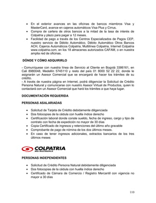 • En el exterior avances en las oficinas de bancos miembros Visa y
MasterCard, avance en cajeros automáticos Visa Plus y Cirrus.
• Compra de cartera de otros bancos a la mitad de la tasa de interés de
Colpatria y plazo para pagar a 12 meses.
• Facilidad de pago a través de los Centros Especializados de Pagos CEP,
nuestro servicio de Débito Automático, Débito Automático Otros Bancos
ACH, Cajeros Automáticos Colpatria, Multilínea Colpatria, Internet Colpatria
www.colpatria.com, en los 18 almacenes autorizados CAFAM, o en nuestra
amplia red de oficinas.
DÓNDE Y CÓMO ADQUIRIRLO
- Comuníquese con nuestra línea de Servicio al Cliente en Bogotá 3386161, en
Cali 8980048, Medellín 5745110 y resto del país 01 8000 52 22 22, donde le
asignarán un Asesor Comercial que se encargará de hacer los trámites de su
crédito.
- A través de nuestra página en Internet, podrá diligenciar la Solicitud de Crédito
Persona Natural y comunicarse con nuestro Asesor Virtual de Productos, quien lo
contactará con un Asesor Comercial que hará los trámites a que haya lugar.
DOCUMENTACIÓN REQUERIDA
PERSONAS ASALARIADAS
• Solicitud de Tarjeta de Crédito debidamente diligenciada
• Dos fotocopias de la cédula con huella índice derecho
• Certificación laboral donde conste sueldo, fecha de ingreso, cargo y tipo de
contrato con fecha de expedición no mayor de 30 días
• Copia Certificado de ingresos y retenciones del último año gravable
• Comprobante de pago de nómina de los dos últimos meses.
• En caso de tener ingresos adicionales, extractos bancarios de los tres
últimos meses
PERSONAS INDEPENDIENTES
• Solicitud de Crédito Persona Natural debidamente diligenciada
• Dos fotocopias de la cédula con huella índice derecho
• Certificado de Cámara de Comercio / Registro Mercantil con vigencia no
mayor a 30 días
110
 