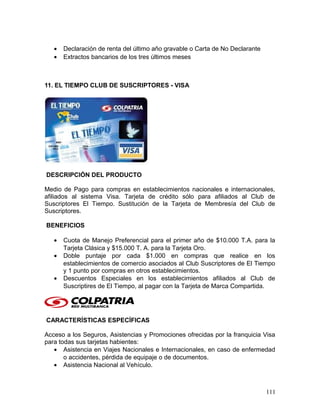 • Declaración de renta del último año gravable o Carta de No Declarante
• Extractos bancarios de los tres últimos meses
11. EL TIEMPO CLUB DE SUSCRIPTORES - VISA
DESCRIPCIÓN DEL PRODUCTO
Medio de Pago para compras en establecimientos nacionales e internacionales,
afiliados al sistema Visa. Tarjeta de crédito sólo para afiliados al Club de
Suscriptores El Tiempo. Sustitución de la Tarjeta de Membresía del Club de
Suscriptores.
BENEFICIOS
• Cuota de Manejo Preferencial para el primer año de $10.000 T.A. para la
Tarjeta Clásica y $15.000 T. A. para la Tarjeta Oro.
• Doble puntaje por cada $1.000 en compras que realice en los
establecimientos de comercio asociados al Club Suscriptores de El Tiempo
y 1 punto por compras en otros establecimientos.
• Descuentos Especiales en los establecimientos afiliados al Club de
Suscriptires de El Tiempo, al pagar con la Tarjeta de Marca Compartida.
CARACTERÍSTICAS ESPECÍFICAS
Acceso a los Seguros, Asistencias y Promociones ofrecidas por la franquicia Visa
para todas sus tarjetas habientes:
• Asistencia en Viajes Nacionales e Internacionales, en caso de enfermedad
o accidentes, pérdida de equipaje o de documentos.
• Asistencia Nacional al Vehículo.
111
 