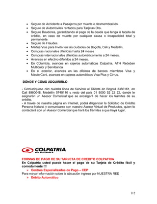 • Seguro de Accidente a Pasajeros por muerte o desmembración.
• Seguro de Automóviles rentados para Tarjetas Oro.
• Seguro Deudores, garantizando el pago de la deuda que tenga la tarjeta de
crédito, en caso de muerte por cualquier causa o incapacidad total y
permanente.
• Seguro de Fraudes.
• Martes Visa para Invitar en las ciudades de Bogotá, Cali y Medellín.
• Compras nacionales diferidas hasta 24 meses
• Compras internacionales diferidas automáticamente a 24 meses.
• Avances en efectivo diferidos a 24 meses.
• En Colombia, avances en cajeros automáticos Colpatria, ATH Redeban
Multicolor y Servibanca
• En el exterior, avances en las oficinas de bancos miembros Visa y
MasterCard, avances en cajeros automáticos Visa Plus y Cirrus.
DÓNDE Y CÓMO ADQUIRIRLO
- Comuníquese con nuestra línea de Servicio al Cliente en Bogotá 3386161, en
Cali 8980048, Medellín 5745110 y resto del país 01 8000 52 22 22, donde le
asignarán un Asesor Comercial que se encargará de hacer los trámites de su
crédito.
- A través de nuestra página en Internet, podrá diligenciar la Solicitud de Crédito
Persona Natural y comunicarse con nuestro Asesor Virtual de Productos, quien lo
contactará con un Asesor Comercial que hará los trámites a que haya lugar.
FORMAS DE PAGO DE SU TARJETA DE CREDITO COLPATRIA
En Colpatria usted puede hacer el pago de su Tarjeta de Crédito fácil y
comodamente !!!
 Centros Especializados de Pago – CEP
Para mayor información sobre la ubicación ingrese por NUESTRA RED
 Débito Automático
112
 