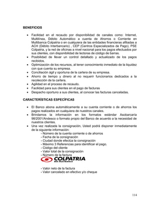 BENEFICIOS
• Facilidad en el recaudo por disponibilidad de canales como: Internet,
Multilínea, Débito Automático a cuenta de Ahorros o Corriente en
Multibanca Colpatria o en cualquiera de las entidades financieras afiliadas a
ACH (Débito Interbancario) , CEP (Centros Especializados de Pago), PSE
Colpatria, y la red de oficinas a nivel nacional para los pagos efectuados por
sus clientes, con disponibilidad de lectoras de código de barras.
• Posibilidad de llevar un control detallado y actualizado de los pagos
recibidos.
• Optimización de los recursos, al tener conocimiento inmediato de la liquidez
con que cuenta su empresa.
• Conciliación ágil y oportuna de la cartera de su empresa.
• Ahorro de tiempo y dinero al no requerir funcionarios dedicados a la
recolección de la cartera.
• Agilidad en el proceso de recaudo.
• Facilidad para sus clientes en el pago de facturas
• Despacho oportuno a sus clientes, al conocer las facturas canceladas.
CARACTERÍSTICAS ESPECÍFICAS
• El Banco abona automáticamente a su cuenta corriente o de ahorros los
pagos realizados en cualquiera de nuestros canales.
• Brindamos la información en los formatos estándar Asobarcaría
98/2001/Andesco o formato propio del Banco de acuerdo a la necesidad de
nuestros clientes.
• Una vez realizada la consignación, Usted podrá disponer inmediatamente
de la siguiente información:
- Número de la cuenta corriente o de ahorros
- Fecha de la consignación
- Ciudad donde efectúa la consignación
- Máximo 3 Referencias para identificar el pago.
- Código del cliente
- Valor total de la consignación
- Número de la factura
- Valor neto de la factura
- Valor cancelado en efectivo y/o cheque
114
 