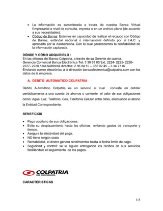 • La información es suministrada a través de nuestra Banca Virtual
Empresarial a nivel de consulta, impresa o en un archivo plano (de acuerdo
a sus necesidades).
• Código de Barras: Estamos en capacidad de realizar el recaudo con Código
de Barras, estándar nacional o internacional definido por el I.A.C. y
aprobado por la Asobancaria. Con lo cual garantizamos la confiabilidad de
la información capturada.
DÓNDE Y CÓMO ADQUIRIRLO :
En las oficinas del Banco Colpatria, a través de su Gerente de cuenta.
Gerencia Comercial Banca Electrónica Tel. 3 38 63 00 Ext. 2224- 2225- 2226-
2227- 2228 o los teléfonos directos: 2 86 84 10 – 352 02 45 – 3 34 77 07
Enviando correo electrónico a la dirección bancaelectronica@colpatria.com con los
datos de la empresa.
A. DEBITO AUTOMATICO COLPATRIA
Débito Automático Colpatria es un servicio el cual consiste en debitar
periódicamente a una cuenta de ahorros o corriente el valor de sus obligaciones
como: Agua, Luz, Teléfono, Gas, Telefonía Celular entre otras, efectuando el abono
la Entidad Correspondiente.
BENEFICIOS
• Pago oportuno de sus obligaciones.
• Evita su desplazamiento hasta las oficinas evitando gastos de transporte y
tiempo.
• Asegura la efectividad del pago.
• NO tiene ningún costo
• Rentabilidad, el dinero genera rendimientos hasta la fecha limite de pago.
• Seguridad y control: se le siguen entregando los recibos de sus servicios
facilitándole el seguimiento de los pagos.
CARACTERISTICAS
115
 