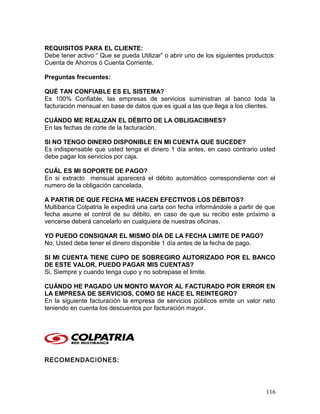 REQUISITOS PARA EL CLIENTE:
Debe tener activo “ Que se pueda Utilizar” o abrir uno de los siguientes productos:
Cuenta de Ahorros ó Cuenta Corriente.
Preguntas frecuentes:
QUÉ TAN CONFIABLE ES EL SISTEMA?
Es 100% Confiable, las empresas de servicios suministran al banco toda la
facturación mensual en base de datos que es igual a las que llega a los clientes.
CUÁNDO ME REALIZAN EL DÉBITO DE LA OBLIGACIBNES?
En las fechas de corte de la facturación.
SI NO TENGO DINERO DISPONIBLE EN MI CUENTA QUE SUCEDE?
Es indispensable que usted tenga el dinero 1 día antes, en caso contrario usted
debe pagar los servicios por caja.
CUÁL ES MI SOPORTE DE PAGO?
En si extracto mensual aparecerá el débito automático correspondiente con el
numero de la obligación cancelada.
A PARTIR DE QUE FECHA ME HACEN EFECTIVOS LOS DÉBITOS?
Multibanca Colpatria le expedirá una carta con fecha informándole a partir de que
fecha asume el control de su débito, en caso de que su recibo este próximo a
vencerse deberá cancelarlo en cualquiera de nuestras oficinas.
YO PUEDO CONSIGNAR EL MISMO DÍA DE LA FECHA LIMITE DE PAGO?
No, Usted debe tener el dinero disponible 1 día antes de la fecha de pago.
SI MI CUENTA TIENE CUPO DE SOBREGIRO AUTORIZADO POR EL BANCO
DE ESTE VALOR, PUEDO PAGAR MIS CUENTAS?
Si, Siempre y cuando tenga cupo y no sobrepase el limite.
CUÁNDO HE PAGADO UN MONTO MAYOR AL FACTURADO POR ERROR EN
LA EMPRESA DE SERVICIOS, COMO SE HACE EL REINTEGRO?
En la siguiente facturación la empresa de servicios públicos emite un valor neto
teniendo en cuenta los descuentos por facturación mayor.
RECOMENDACIONES:
116
 