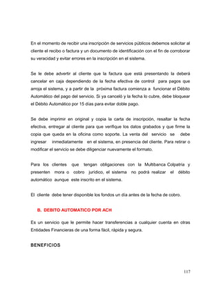 En el momento de recibir una inscripción de servicios públicos debemos solicitar al
cliente el recibo o factura y un documento de identificación con el fin de corroborar
su veracidad y evitar errores en la inscripción en el sistema.
Se le debe advertir al cliente que la factura que está presentando la deberá
cancelar en caja dependiendo de la fecha efectiva de control para pagos que
arroja el sistema, y a partir de la próxima factura comienza a funcionar el Débito
Automático del pago del servicio. Si ya canceló y la fecha lo cubre, debe bloquear
el Débito Automático por 15 días para evitar doble pago.
Se debe imprimir en original y copia la carta de inscripción, resaltar la fecha
efectiva, entregar al cliente para que verifique los datos grabados y que firme la
copia que queda en la oficina como soporte. La venta del servicio se debe
ingresar inmediatamente en el sistema, en presencia del cliente. Para retirar o
modificar el servicio se debe diligenciar nuevamente el formato.
Para los clientes que tengan obligaciones con la Multibanca Colpatria y
presenten mora o cobro jurídico, el sistema no podrá realizar el débito
automático aunque este inscrito en el sistema.
El cliente debe tener disponible los fondos un día antes de la fecha de cobro.
B. DEBITO AUTOMATICO POR ACH
Es un servicio que le permite hacer transferencias a cualquier cuenta en otras
Entidades Financieras de una forma fácil, rápida y segura.
BENEFICIOS
117
 