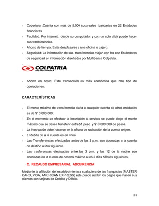 - Cobertura :Cuenta con más de 5.000 sucursales bancarias en 22 Entidades
financieras
- Facilidad: Por internet, desde su computador y con un solo click puede hacer
sus transferencias.
- Ahorro de tiempo: Evita desplazarse a una oficina o cajero.
- Seguridad: La información de sus transferencias viajan con los con Estándares
de seguridad en información diseñados por Multibanca Colpatria.
-
- Ahorro en costo: Esta transacción es más económica que otro tipo de
operaciones.
CARACTERÍSTICAS
- El monto máximo de transferencia diaria a cualquier cuenta de otras entidades
es de $10.000.000.
- En el momento de efectuar la inscripción al servicio se puede elegir el monto
máximo que se desea transferir entre $1 peso y $10.000.000 de pesos.
- La inscripción debe hacerse en la oficina de radicación de la cuenta origen.
- El débito de a la cuenta es en línea
- Las Transferencias efectuadas antes de las 3 p.m. son abonadas a la cuenta
de destino al día siguiente.
- Las trasferencias efectuadas entre las 3 p.m. y las 12 de la noche son
abonadas en la cuenta de destino máximo a los 2 días hábiles siguientes.
C. RECAUDO EMPRESARIAL ADQUIRENCIA
Mediante la afiliación del establecimiento a cualquiera de las franquicias (MASTER
CARD, VISA, AMERICAN EXPRESS) este puede recibir los pagos que hacen sus
clientes con tarjetas de Crédito y Débito.
118
 
