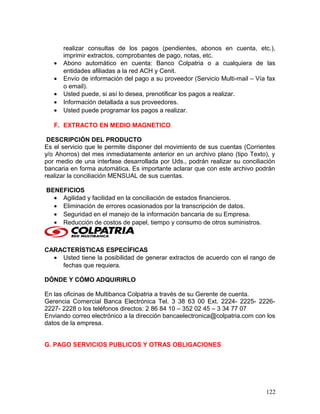 realizar consultas de los pagos (pendientes, abonos en cuenta, etc.),
imprimir extractos, comprobantes de pago, notas, etc.
• Abono automático en cuenta: Banco Colpatria o a cualquiera de las
entidades afiliadas a la red ACH y Cenit.
• Envío de información del pago a su proveedor (Servicio Multi-mail – Vía fax
o email).
• Usted puede, si así lo desea, prenotificar los pagos a realizar.
• Información detallada a sus proveedores.
• Usted puede programar los pagos a realizar.
F. EXTRACTO EN MEDIO MAGNETICO
DESCRIPCIÓN DEL PRODUCTO
Es el servicio que le permite disponer del movimiento de sus cuentas (Corrientes
y/o Ahorros) del mes inmediatamente anterior en un archivo plano (tipo Texto), y
por medio de una interfase desarrollada por Uds., podrán realizar su conciliación
bancaria en forma automática. Es importante aclarar que con este archivo podrán
realizar la conciliación MENSUAL de sus cuentas.
BENEFICIOS
• Agilidad y facilidad en la conciliación de estados financieros.
• Eliminación de errores ocasionados por la transcripción de datos.
• Seguridad en el manejo de la información bancaria de su Empresa.
• Reducción de costos de papel, tiempo y consumo de otros suministros.
CARACTERÍSTICAS ESPECÍFICAS
• Usted tiene la posibilidad de generar extractos de acuerdo con el rango de
fechas que requiera.
DÓNDE Y CÓMO ADQUIRIRLO
En las oficinas de Multibanca Colpatria a través de su Gerente de cuenta.
Gerencia Comercial Banca Electrónica Tel. 3 38 63 00 Ext. 2224- 2225- 2226-
2227- 2228 o los teléfonos directos: 2 86 84 10 – 352 02 45 – 3 34 77 07
Enviando correo electrónico a la dirección bancaelectronica@colpatria.com con los
datos de la empresa.
G. PAGO SERVICIOS PUBLICOS Y OTRAS OBLIGACIONES
122
 