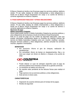 El Banco Colpatria le facilita a las Empresas pagar los servicios públicos, telefonía
celular, TV por cable, tarjetas de crédito empresariales y otras obligaciones a
través de la Banca Virtual Empresarial con cargo a su cuenta de ahorros o
corriente registrada en el Banco Colpatria.
H. PAGO SERVICIOS PUBLICOS Y OTRAS OBLIGACIONES
El Banco Colpatria le facilita a las Empresas pagar los servicios públicos, telefonía
celular, TV por cable, tarjetas de crédito empresariales y otras obligaciones a
través de la Banca Virtual Empresarial con cargo a su cuenta de ahorros o
corriente registrada en el Banco Colpatria.
Opciones de pago
Débito Automático Colpatria
Ahora Usted puede inscribir a Débito Automático Colpatria los servicios públicos y
otras obligaciones de la empresa a través de la Banca Virtual Empresarial.
Este es un canal de pago con los niveles de seguridad adecuados, para que
puedan administrar directamente desde su Empresa los distintos eventos del
servicio de Débito Automático Colpatria como son: inscribir, modificar, cancelar,
bloquear servicios públicos y otras obligaciones, además consultar los servicios
inscritos, pagados o rechazados.
BENEFICIOS
• Por economía: Ahorra el giro de cheques, realización de
transferencias
• Por comodidad: Ahorro de tiempo en desplazamientos, filas y no
tiene que cargar con dinero en efectivo o cheques a los puntos de
pago.
• Puede obtener un cupo de sobregiro específico para el pago de
servicios públicos de la empresa a través de su gerente comercial.
• La inscripción se realiza una única vez.
• No requiere estar pendiente de las facturas físicas para realizar el
pago.
• Pago oportuno de sus servicios públicos y otras obligaciones.
• Este servicio no tiene costo.
CARACTERÍSTICAS
• Asignación de usuarios idóneos para el manejo de los pagos.
• Niveles de seguridad
123
 