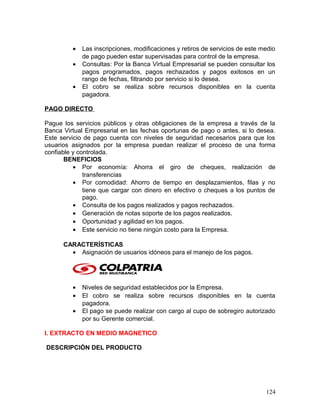 • Las inscripciones, modificaciones y retiros de servicios de este medio
de pago pueden estar supervisadas para control de la empresa.
• Consultas: Por la Banca Virtual Empresarial se pueden consultar los
pagos programados, pagos rechazados y pagos exitosos en un
rango de fechas, filtrando por servicio si lo desea.
• El cobro se realiza sobre recursos disponibles en la cuenta
pagadora.
PAGO DIRECTO
Pague los servicios públicos y otras obligaciones de la empresa a través de la
Banca Virtual Empresarial en las fechas oportunas de pago o antes, si lo desea.
Este servicio de pago cuenta con niveles de seguridad necesarios para que los
usuarios asignados por la empresa puedan realizar el proceso de una forma
confiable y controlada.
BENEFICIOS
• Por economía: Ahorra el giro de cheques, realización de
transferencias
• Por comodidad: Ahorro de tiempo en desplazamientos, filas y no
tiene que cargar con dinero en efectivo o cheques a los puntos de
pago.
• Consulta de los pagos realizados y pagos rechazados.
• Generación de notas soporte de los pagos realizados.
• Oportunidad y agilidad en los pagos.
• Este servicio no tiene ningún costo para la Empresa.
CARACTERÍSTICAS
• Asignación de usuarios idóneos para el manejo de los pagos.
• Niveles de seguridad establecidos por la Empresa.
• El cobro se realiza sobre recursos disponibles en la cuenta
pagadora.
• El pago se puede realizar con cargo al cupo de sobregiro autorizado
por su Gerente comercial.
I. EXTRACTO EN MEDIO MAGNETICO
DESCRIPCIÓN DEL PRODUCTO
124
 