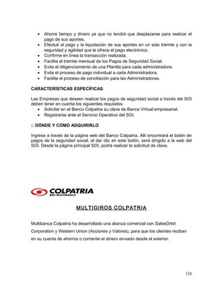 • Ahorre tiempo y dinero ya que no tendrá que desplazarse para realizar el
pago de sus aportes.
• Efectué el pago y la liquidación de sus aportes en un solo trámite y con la
seguridad y agilidad que le ofrece el pago electrónico.
• Confirme en línea la transacción realizada.
• Facilita el trámite mensual de los Pagos de Seguridad Social.
• Evita el diligenciamiento de una Planilla para cada administradora.
• Evita el proceso de pago individual a cada Administradora.
• Facilita el proceso de conciliación para las Administradoras.
CARACTERÍSTICAS ESPECÍFICAS
Las Empresas que deseen realizar los pagos de seguridad social a través del SOI
deben tener en cuenta los siguientes requisitos:
• Solicitar en el Banco Colpatria su clave de Banca Virtual empresarial.
• Registrarse ante el Servicio Operativo del SOI.
:: DÓNDE Y CÓMO ADQUIRIRLO
Ingrese a través de la página web del Banco Colpatria. Allí encontrará el botón de
pagos de la seguridad social; al dar clic en este botón, será dirigido a la web del
SOI. Desde la página principal SOI, podrá realizar la solicitud de clave.
MULTIGIROS COLPATRIA
Multibanca Colpatria ha desarrollado una alianza comercial con SalesOrbit
Corporation y Western Union (Acciones y Valores), para que los clientes reciban
en su cuenta de ahorros o corriente el dinero enviado desde el exterior.
126
 