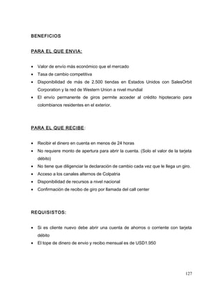 BENEFICIOS
PARA EL QUE ENVIA:
• Valor de envío más económico que el mercado
• Tasa de cambio competitiva
• Disponibilidad de más de 2.500 tiendas en Estados Unidos con SalesOrbit
Corporation y la red de Western Union a nivel mundial
• El envío permanente de giros permite acceder al crédito hipotecario para
colombianos residentes en el exterior.
PARA EL QUE RECIBE:
• Recibir el dinero en cuenta en menos de 24 horas
• No requiere monto de apertura para abrir la cuenta. (Solo el valor de la tarjeta
débito)
• No tiene que diligenciar la declaración de cambio cada vez que le llega un giro.
• Acceso a los canales alternos de Colpatria
• Disponibilidad de recursos a nivel nacional
• Confirmación de recibo de giro por llamada del call center
REQUISISTOS:
• Si es cliente nuevo debe abrir una cuenta de ahorros o corriente con tarjeta
débito
• El tope de dinero de envio y recibo mensual es de USD1.950
127
 