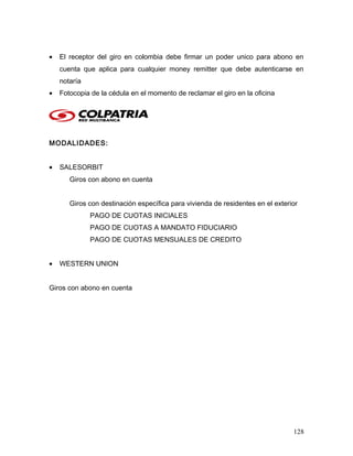 • El receptor del giro en colombia debe firmar un poder unico para abono en
cuenta que aplica para cualquier money remitter que debe autenticarse en
notaría
• Fotocopia de la cédula en el momento de reclamar el giro en la oficina
MODALIDADES:
• SALESORBIT
Giros con abono en cuenta
Giros con destinación específica para vivienda de residentes en el exterior
PAGO DE CUOTAS INICIALES
PAGO DE CUOTAS A MANDATO FIDUCIARIO
PAGO DE CUOTAS MENSUALES DE CREDITO
• WESTERN UNION
Giros con abono en cuenta
128
 