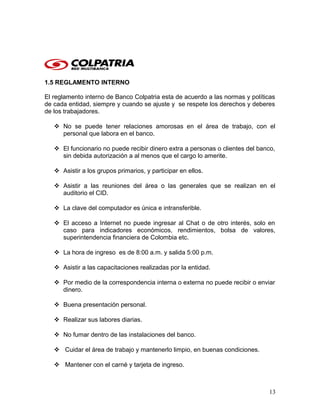 1.5 REGLAMENTO INTERNO
El reglamento interno de Banco Colpatria esta de acuerdo a las normas y políticas
de cada entidad, siempre y cuando se ajuste y se respete los derechos y deberes
de los trabajadores.
 No se puede tener relaciones amorosas en el área de trabajo, con el
personal que labora en el banco.
 El funcionario no puede recibir dinero extra a personas o clientes del banco,
sin debida autorización a al menos que el cargo lo amerite.
 Asistir a los grupos primarios, y participar en ellos.
 Asistir a las reuniones del área o las generales que se realizan en el
auditorio el CID.
 La clave del computador es única e intransferible.
 El acceso a Internet no puede ingresar al Chat o de otro interés, solo en
caso para indicadores económicos, rendimientos, bolsa de valores,
superintendencia financiera de Colombia etc.
 La hora de ingreso es de 8:00 a.m. y salida 5:00 p.m.
 Asistir a las capacitaciones realizadas por la entidad.
 Por medio de la correspondencia interna o externa no puede recibir o enviar
dinero.
 Buena presentación personal.
 Realizar sus labores diarias.
 No fumar dentro de las instalaciones del banco.
 Cuidar el área de trabajo y mantenerlo limpio, en buenas condiciones.
 Mantener con el carné y tarjeta de ingreso.
13
 