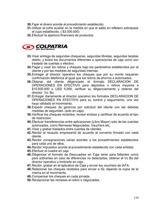 30.Fajar el dinero acorde al procedimiento establecido.
31.Utilizar el cofre auxiliar en la medida en que el saldo en billetero sobrepase
el cupo establecido. ( $3.000.000)
32.Efectuar la apertura financiera de productos.
33.Visar entrega de segundas chequeras, segundas libretas, segundas tarjetas
debito, y todos los documentos diferentes a operaciones de caja como son
traslado de cuentas o efectivo.
34.Pagar y visar los retiros y cheques bajo los parámetros establecidos por el
cliente y por las medidas de seguridad internas.
35.Entregar al director operativo los cheques que por su monto requieran
confirmación telefónica al igual que los retiros de ahorros a autorizados.
36.Obtener del cliente diligenciado el formato DECLARACION DE
OPERACIONES EN EFECTIVO para depósitos o retiros mayores a
$10.000.000 o USD 5.000, verificar su diligenciamiento y obtener del
director Vo. Bo.
37.Entregar diariamente al director operativo los formatos DECLARACION DE
OPERACIONES EN EFECTIVO para su control y seguimiento, una vez
haya validado el movimiento.
38.Expedir cheques de gerencia por solicitud del cliente con las debidas
medidas de seguridad. (solo en caja).
39.Verificar los cheques recibidos, revisar endoso y certificar de acuerdo al tipo
de restricción.
40.Efectuar transferencias entre aplicaciones (Libro Mayor) solo de las cuentas
autorizadas, como Remesas Negociadas, Vauchers etc.
41.Visar y grabar traslados entre cuentas de clientes.
42.Recibir el recaudo empresarial de acuerdo al convenio firmado con cada
cliente.
43.Recibir consignaciones varias acordes a los procedimientos establecidos
para cada uno de ellos.
44.Recibir impuestos acorde al procedimiento establecido con cada entidad.
45.Efectuar el cuadre en caja.
46.Diligenciar el formato de Descuadres en Caja tanto para faltantes como
para sobrantes en caso de diferencias no detectadas, obtener el Vo Bo del
director operativo y timbrarlo en caja.
47.Recibir, grabar en el aplicativo de Caja y enviar los vouchers de IATA.
48.Relacionar los cheques recibidos para enviar a IQ, dejando la copia de la
misma en el movimiento.
49.Compensar los cheques en cada jornada.
50.Recepcionar las remesas al cobro o negociadas.
139
 