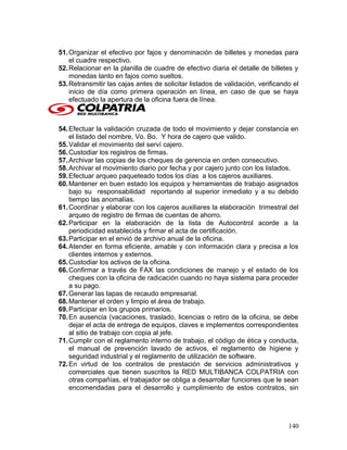 51.Organizar el efectivo por fajos y denominación de billetes y monedas para
el cuadre respectivo.
52.Relacionar en la planilla de cuadre de efectivo diaria el detalle de billetes y
monedas tanto en fajos como sueltos.
53.Retransmitir las cajas antes de solicitar listados de validación, verificando el
inicio de día como primera operación en línea, en caso de que se haya
efectuado la apertura de la oficina fuera de línea.
54.Efectuar la validación cruzada de todo el movimiento y dejar constancia en
el listado del nombre, Vo. Bo. Y hora de cajero que valido.
55.Validar el movimiento del serví cajero.
56.Custodiar los registros de firmas.
57.Archivar las copias de los cheques de gerencia en orden consecutivo.
58.Archivar el movimiento diario por fecha y por cajero junto con los listados.
59.Efectuar arqueo paqueteado todos los días a los cajeros auxiliares.
60.Mantener en buen estado los equipos y herramientas de trabajo asignados
bajo su responsabilidad reportando al superior inmediato y a su debido
tiempo las anomalías.
61.Coordinar y elaborar con los cajeros auxiliares la elaboración trimestral del
arqueo de registro de firmas de cuentas de ahorro.
62.Participar en la elaboración de la lista de Autocontrol acorde a la
periodicidad establecida y firmar el acta de certificación.
63.Participar en el envió de archivo anual de la oficina.
64.Atender en forma eficiente, amable y con información clara y precisa a los
clientes internos y externos.
65.Custodiar los activos de la oficina.
66.Confirmar a través de FAX las condiciones de manejo y el estado de los
cheques con la oficina de radicación cuando no haya sistema para proceder
a su pago.
67.Generar las tapas de recaudo empresarial.
68.Mantener el orden y limpio el área de trabajo.
69.Participar en los grupos primarios.
70.En ausencia (vacaciones, traslado, licencias o retiro de la oficina, se debe
dejar el acta de entrega de equipos, claves e implementos correspondientes
al sitio de trabajo con copia al jefe.
71.Cumplir con el reglamento interno de trabajo, el código de ética y conducta,
el manual de prevención lavado de activos, el reglamento de higiene y
seguridad industrial y el reglamento de utilización de software.
72.En virtud de los contratos de prestación de servicios administrativos y
comerciales que tienen suscritos la RED MULTIBANCA COLPATRIA con
otras compañías, el trabajador se obliga a desarrollar funciones que le sean
encomendadas para el desarrollo y cumplimiento de estos contratos, sin
140
 