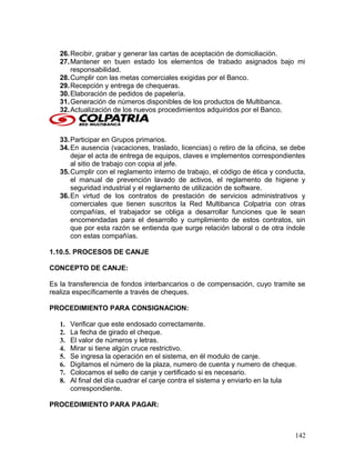 26.Recibir, grabar y generar las cartas de aceptación de domiciliación.
27.Mantener en buen estado los elementos de trabado asignados bajo mi
responsabilidad.
28.Cumplir con las metas comerciales exigidas por el Banco.
29.Recepción y entrega de chequeras.
30.Elaboración de pedidos de papelería.
31.Generación de números disponibles de los productos de Multibanca.
32.Actualización de los nuevos procedimientos adquiridos por el Banco.
33.Participar en Grupos primarios.
34.En ausencia (vacaciones, traslado, licencias) o retiro de la oficina, se debe
dejar el acta de entrega de equipos, claves e implementos correspondientes
al sitio de trabajo con copia al jefe.
35.Cumplir con el reglamento interno de trabajo, el código de ética y conducta,
el manual de prevención lavado de activos, el reglamento de higiene y
seguridad industrial y el reglamento de utilización de software.
36.En virtud de los contratos de prestación de servicios administrativos y
comerciales que tienen suscritos la Red Multibanca Colpatria con otras
compañías, el trabajador se obliga a desarrollar funciones que le sean
encomendadas para el desarrollo y cumplimiento de estos contratos, sin
que por esta razón se entienda que surge relación laboral o de otra índole
con estas compañías.
1.10.5. PROCESOS DE CANJE
CONCEPTO DE CANJE:
Es la transferencia de fondos interbancarios o de compensación, cuyo tramite se
realiza específicamente a través de cheques.
PROCEDIMIENTO PARA CONSIGNACION:
1. Verificar que este endosado correctamente.
2. La fecha de girado el cheque.
3. El valor de números y letras.
4. Mirar si tiene algún cruce restrictivo.
5. Se ingresa la operación en el sistema, en él modulo de canje.
6. Digitamos el número de la plaza, numero de cuenta y numero de cheque.
7. Colocamos el sello de canje y certificado si es necesario.
8. Al final del día cuadrar el canje contra el sistema y enviarlo en la tula
correspondiente.
PROCEDIMIENTO PARA PAGAR:
142
 