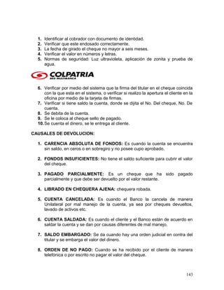 1. Identificar al cobrador con documento de identidad.
2. Verificar que este endosado correctamente.
3. La fecha de girado el cheque no mayor a seis meses.
4. Verificar el valor en números y letras.
5. Normas de seguridad: Luz ultravioleta, aplicación de zonita y prueba de
agua.
6. Verificar por medio del sistema que la firma del titular en el cheque coincida
con la que esta en el sistema, o verificar si realizo la apertura el cliente en la
oficina por medio de la tarjeta de firmas.
7. Verificar si tiene saldo la cuenta, donde se dijita el No. Del cheque, No. De
cuenta.
8. Se debita de la cuenta.
9. Se le coloca al cheque sello de pagado.
10.Se cuenta el dinero, se le entrega al cliente.
CAUSALES DE DEVOLUCION:
1. CARENCIA ABSOLUTA DE FONDOS: Es cuando la cuenta se encuentra
sin saldo, en ceros o en sobregiro y no posee cupo aprobado.
2. FONDOS INSUFICIENTES: No tiene el saldo suficiente para cubrir el valor
del cheque.
3. PAGADO PARCIALMENTE: Es un cheque que ha sido pagado
parcialmente y que debe ser devuelto por el valor restante.
4. LIBRADO EN CHEQUERA AJENA: chequera robada.
5. CUENTA CANCELADA: Es cuando el Banco la cancela de manera
Unilateral por mal manejo de la cuenta, ya sea por cheques devueltos,
lavado de activos etc.
6. CUENTA SALDADA: Es cuando el cliente y el Banco están de acuerdo en
saldar la cuenta y se dan por causas diferentes de mal manejo.
7. SALDO EMBARGADO: Se da cuando hay una orden judicial en contra del
titular y se embarga el valor del dinero.
8. ORDEN DE NO PAGO: Cuando se ha recibido por el cliente de manera
telefónica o por escrito no pagar el valor del cheque.
143
 