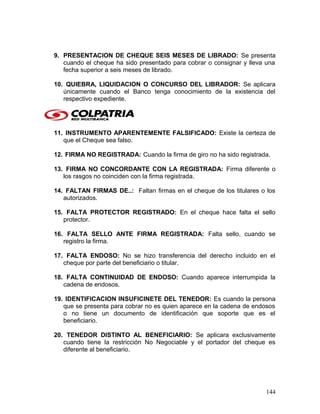 9. PRESENTACION DE CHEQUE SEIS MESES DE LIBRADO: Se presenta
cuando el cheque ha sido presentado para cobrar o consignar y lleva una
fecha superior a seis meses de librado.
10. QUIEBRA, LIQUIDACION O CONCURSO DEL LIBRADOR: Se aplicara
únicamente cuando el Banco tenga conocimiento de la existencia del
respectivo expediente.
11. INSTRUMENTO APARENTEMENTE FALSIFICADO: Existe la certeza de
que el Cheque sea falso.
12. FIRMA NO REGISTRADA: Cuando la firma de giro no ha sido registrada.
13. FIRMA NO CONCORDANTE CON LA REGISTRADA: Firma diferente o
los rasgos no coinciden con la firma registrada.
14. FALTAN FIRMAS DE..: Faltan firmas en el cheque de los titulares o los
autorizados.
15. FALTA PROTECTOR REGISTRADO: En el cheque hace falta el sello
protector.
16. FALTA SELLO ANTE FIRMA REGISTRADA: Falta sello, cuando se
registro la firma.
17. FALTA ENDOSO: No se hizo transferencia del derecho incluido en el
cheque por parte del beneficiario o titular.
18. FALTA CONTINUIDAD DE ENDOSO: Cuando aparece interrumpida la
cadena de endosos.
19. IDENTIFICACION INSUFICINETE DEL TENEDOR: Es cuando la persona
que se presenta para cobrar no es quien aparece en la cadena de endosos
o no tiene un documento de identificación que soporte que es el
beneficiario.
20. TENEDOR DISTINTO AL BENEFICIARIO: Se aplicara exclusivamente
cuando tiene la restricción No Negociable y el portador del cheque es
diferente al beneficiario.
144
 