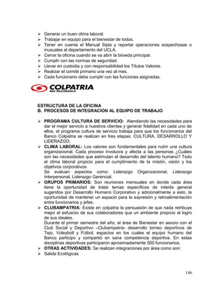  Generar un buen clima laboral.
 Trabajar en equipo para el bienestar de todos.
 Tener en cuenta el Manual Sipla y reportar operaciones sospechosas o
inusuales al departamento del UCLA.
 Cerrar la oficina cuando se va abrir la bóveda principal.
 Cumplir con las normas de seguridad.
 Llevar en custodia y con responsabilidad los Títulos Valores.
 Realizar el comité primario una vez al mes.
 Cada funcionario debe cumplir con las funciones asignadas.
ESTRUCTURA DE LA OFICINA
B. PROCESOS DE INTEGRACION AL EQUIPO DE TRABAJO
 PROGRAMA CULTURA DE SERVICIO: Atendiendo las necesidades para
dar el mejor servicio a nuestros clientes y generar fidelidad en cada uno de
ellos, el programa cultura de servicio trabaja para que los funcionarios del
Banco Colpatria se realizan en tres etapas: CULTURA, DESARROLLO Y
LIDERAZGO.
 CLIMA LABORAL: Los valores son fundamentales para nutrir una cultura
organizacional. Cada proceso involucra y afecta a las personas ¿Cuáles
son las necesidades que estimulan el desarrollo del talento humano? Todo
el clima laboral propicio para el cumplimiento de la misión, visión y los
objetivos corporativos.
Se evaluan aspectos como: Liderazgo Organizacional, Liderazgo
Interpersonal, Liderazgo Gerencial.
 GRUPOS PRIMARIOS: Son reuniones mensuales en donde cada área
tiene la oportunidad de tratar temas específicos de interés general
sugeridos por Desarrollo Humano Corporativo y adicionalmente a esto, la
oportunidad de mantener un espacio para la expresión y retroalimentación
entre funcionarios y jefes.
 CLUBAMPATRIA: Existe en colpatria la persuasión de que nada retribuye
mejor el esfuerzo de sus colaboradores que un ambiente propicio al logro
de sus ideales.
Durante el primer semestre del año, el área de Bienestar en asocio con el
Club Social y Deportivo –Clubampatria- desarrollo torneo deportivos de
Tejo, Voleyboll y Fútbol, espacios en los cuales el equipo humano del
Banco participo y compartió en sana competencia deportiva. En estas
disciplinas deportivas participaron aproximadamente 500 funcionarios.
 OTRAS ACTIVIDADES: Se realizan integraciones por área como son:
 Salida Ecológicas
146
 