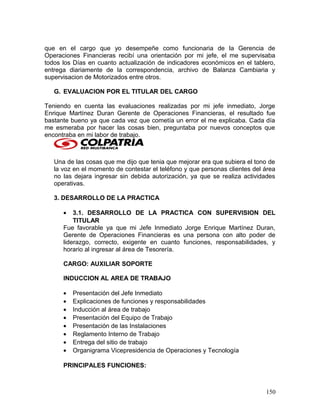 que en el cargo que yo desempeñe como funcionaria de la Gerencia de
Operaciones Financieras recibí una orientación por mi jefe, el me supervisaba
todos los Días en cuanto actualización de indicadores económicos en el tablero,
entrega diariamente de la correspondencia, archivo de Balanza Cambiaria y
supervisacion de Motorizados entre otros.
G. EVALUACION POR EL TITULAR DEL CARGO
Teniendo en cuenta las evaluaciones realizadas por mi jefe inmediato, Jorge
Enrique Martínez Duran Gerente de Operaciones Financieras, el resultado fue
bastante bueno ya que cada vez que cometía un error el me explicaba. Cada día
me esmeraba por hacer las cosas bien, preguntaba por nuevos conceptos que
encontraba en mi labor de trabajo.
Una de las cosas que me dijo que tenia que mejorar era que subiera el tono de
la voz en el momento de contestar el teléfono y que personas clientes del área
no las dejara ingresar sin debida autorización, ya que se realiza actividades
operativas.
3. DESARROLLO DE LA PRACTICA
• 3.1. DESARROLLO DE LA PRACTICA CON SUPERVISION DEL
TITULAR
Fue favorable ya que mi Jefe Inmediato Jorge Enrique Martínez Duran,
Gerente de Operaciones Financieras es una persona con alto poder de
liderazgo, correcto, exigente en cuanto funciones, responsabilidades, y
horario al ingresar al área de Tesorería.
CARGO: AUXILIAR SOPORTE
INDUCCION AL AREA DE TRABAJO
• Presentación del Jefe Inmediato
• Explicaciones de funciones y responsabilidades
• Inducción al área de trabajo
• Presentación del Equipo de Trabajo
• Presentación de las Instalaciones
• Reglamento Interno de Trabajo
• Entrega del sitio de trabajo
• Organigrama Vicepresidencia de Operaciones y Tecnología
PRINCIPALES FUNCIONES:
150
 