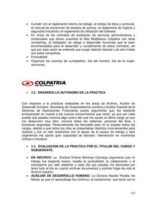 • Cumplir con el reglamento interno de trabajo, el código de ética y conducta,
el manual de prevención de lavados de activos, el reglamento de higiene y
seguridad industrial y el reglamento de utilización del software.
• En virtud de los contratos de prestación de servicios administrativos y
comerciales que tienen suscritos la Red Multibanca Colpatria con otras
compañías, el trabajador se obliga a desarrollar funciones que le sean
encomendadas para el desarrollo y cumplimiento de estos contratos, sin
que por esta razón se entienda que surge relación laboral o de otra índole
con estas compañías.
• Puntualidad
• Organizar los eventos de cumpleaños, día del hombre, día de la mujer,
reuniones.
• 3.2. DESARROLLO AUTONOMO DE LA PRACTICA
Con respecto a la prácticas realizadas en las áreas de Archivo, Auxiliar de
Desarrollo Humano, Secretaria de Vicepresidencia Jurídica y Auxiliar Soporte de la
Gerencia de Operaciones Financieras puedo argumentar que fue bastante
enriquecedor en cuanto a los nuevos conocimientos que recibí, ya que por cada
puesto que pasaba conocía algo nuevo del cual me ayudo al ultimo cargo ya que
me desenvolví muy bien, conocía todos los sistemas, personal del área, y
funciones asignadas. Personalmente fue favorable para mi el aceptar todos los
cargos, debido a que todos los días se presentaban distintos inconvenientes para
resolver y fue un reto resolverlos con el apoyo de el equipo de trabajo y esta
experiencia me aporto gran capacidad de decisión, intervención en momentos
críticos e iniciativa.
• 3.3. EVALUACION DE LA PRACTICA POR EL TITULAR DEL CARGO Y
SUBGERENTE.
• EN ARCHIVO: La Doctora Eneine Montoya Camargo argumento que mi
trabajo fue bastante bueno, resalto la puntualidad, la colaboración y el
entusiasmo por salir adelante y cada día que pasaba me esmeraba por
tener todo al día en cuanto archivar documentos y solicitar hojas de vida al
Archivo Inactivo.
• AUXILIAR DE DESARROLLO HUMANO: La Doctora Nayibe Peralta me
felicito ya que mi aprendizaje fue continuo, el compromiso que tenia con la
152
 