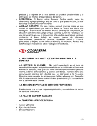 practica y la rapidez en la cual califica las pruebas psicotécnicas y la
entrega de las mismas a las psicólogas del Banco.
• SECRETARIA: El Doctor Jaime Eduardo Santos resalto todas las
anteriores y agrego que tengo muy en claro lo que quiero estudiar, ya que
teníamos una comunicación constante.
• AUXILIAR SOPORTE: En este trabajo aprendí muchas cosas ya que
conocí las operaciones que realiza la Mesa de Dinero, Los Giros, Los
reintegros, La falsificación de Billetes, Archivo y manejo de Motorizados, en
el cual mi Jefe Inmediato Jorge Enrique Martínez Duran me Felicito por ser
una persona Integra, por el compromiso a la practica, aprendizaje continuo,
motivación al logro, trabajo en equipo, manejo de relaciones
interpersonales, presentación personal, expresión verbal y corporal,
puntualidad y respeto por el conducto formal y la autoridad,. Quedo muy
satisfecho por mi excelente labor y trabajo dentro del área.
4. PROGRAMAS DE CAPACITACION COMPLEMENTARIA A LA
PRACTICA
4.1. SERVICIO AL CLIENTE: No recibí capacitación en el tema de
servicio al cliente pero aplique los conocimientos adquiridos en el Centro de
Formación Bancaria, mas que todo tenia contacto telefónico tanto personal
interno, externo, exfuncionarios y clientes del Banco. También tenia una
comunicación asertiva con clientes que se acercaban a la Tesorería
Operativa para consultar las acciones que habían adquirido con Deceval o
ISA, lo supe manejar de una manera buena y no tuve ningún inconveniente
con el personal o con clientes.
4.2. TECNICAS DE VENTAS DE SERVICIOS FINANCIEROS
Puedo afirmar que no tuve ninguna capacitación y conocimiento de ventas
de servicios financieros.
4.3. PLAN DE CARRERA BANCARIO
A. COMERCIAL: GERENTE DE ZONA
• Asesor Comercial
• Ejecutivo de Cuenta
• Director Operativo
153
 