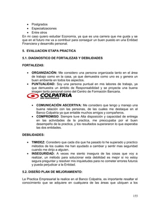 • Postgrados
• Especializaciones
• Entre otros
En mi caso quiero estudiar Economía, ya que es una carrera que me gusta y se
que en el futuro me va a contribuir para conseguir un buen puesto en una Entidad
Financiera y desarrollo personal.
5. EVALUACION ETAPA PRACTICA
5.1. DIAGNOSTICO DE FORTALEZAS Y DEBILIDADES
FORTALEZAS:
• ORGANIZACIÓN: Me considero una persona organizada tanto en el área
de trabajo como en la casa, ya que demuestra como uno es y genera un
buen ambiente en todos los aspectos.
• PUNTUALIDAD: Soy una persona puntual en mis labores de trabajo, ya
que demuestra un ámbito de Responsabilidad y se proyecta una buena
imagen tanto personal como del Centro de Formación Bancaria.
• COMUNICACIÓN ASCERTIVA: Me considero que tengo y manejo una
buena relación con las personas, de las cuales me destaque en el
Banco Colpatria ya que entable muchos amigos y compañeros.
• COMPROMISO: Siempre tuve Alta disposición y capacidad de entrega
en las actividades de la practica, me preocupaba por el buen
desempeño de la practica, y los resultados superararon lo que esperaba
las dos entidades.
DEBILIDADES:
• TIMIDEZ: Considero que cada día que ha pasado lo he superado y practico
métodos de los cuales me han ayudado a cambiar y sentir mas seguridad
cuando me dirijo a alguien.
• INSEGURIDAD: A veces me siento insegura de las cosas que voy a
realizar, un método para solucionar esta debilidad es mejor si no estoy
segura preguntar y resolver mis inquietudes para no cometer errores futuros
y pueda perjudicar a la Entidad.
5.2. DISEÑO PLAN DE MEJORAMIENTO:
La Practica Empresarial la realice en el Banco Colpatria, es importante resaltar el
conocimiento que se adquiere en cualquiera de las áreas que ubiquen a los
155
 