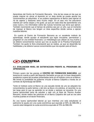 Aprendices del Centro de Formación Bancaria. Una de las cosas en las que se
puede mejorar es ubicar al Aprendiz en un área donde se pueda aportar los
conocimientos ya adquiridos, si se pudiera capacitarnos el Banco para ejercer el
rol de cajeros y Asesores seria mucho mejor. En el caso mío me estuvieron
rotando por varios cargos y me gusto, ya que por cada área iba aprendiendo una
cosa nueva y me informaban sobre las nuevas funciones que tenía que ejercer.
También recomiendo que el tiempo de práctica sea por un año, que al momento
de ingresar al Banco nos tengan un área específica donde vamos a ejercer
nuestras labores.
En cuanto al Centro de Formación Bancaria es un excelente instituto de
aprendizaje, donde ayudan al estudiante que logre vincularse, permanecer y
progresar en una entidad financiera. La metodología que utilizan es muy buena y
se obtiene conocimientos nuevos que nos va ayudar en la Practica Empresarial.
Tambien me gusto la feria empresarial que se realiza, ya que se desarrolla las
habilidades y se obtiene nuevos conocimientos que nos ayudan para el futuro.
5.3. EVALUACION NIVEL DE SATISFACCION FRENTE AL PROGRAMA DE
APRENDICES.
Primero quiero dar las gracias al CENTRO DE FORMACION BANCARIA, por
tenerme en cuenta a partir del Segundo Semestre ya que por mi buen desempeño
académico supere las pruebas presentadas tanto en el Instituto como en el Banco.
Me brindo la posibilidad de poderme vincular al Banco Colpatria a través de un
contrato de Aprendizaje del SENA.
Tanto el Instituto como el Banco es una escuela donde de uno se adquiere los
conocimientos la parte teórica y del otro se lleva a la práctica, el recorrido no es
tan largo pero lo que se aprende no se olvida y siempre se recuerda. Es una
buena oportunidad tanto de estudiar y salir con el titulo de Técnico Auxiliar
Bancario, donde realizo las prácticas en el Banco Colpatria del cual se nos abre
muchas puertas en el sector financiero.
Es una buena oportunidad laboral ya que mientras uno esta estudiando el
patrocinio le ayuda con una cuota económica que equivale al 50% de SMLVM, y
cuando esta trabajando la cuota económica equivale al 75% de SMLVM.
156
 