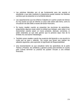  Las prácticas laborales son el eje fundamental para dar soporte al
estudiante y que este mediante la experiencia pueda resolver los distintos
cambios que se presenten en el ambiente laboral.
 Las capacitaciones que da el Banco Colpatria en cuanto Lavado de Activos
es muy buena ya que se informa un poco más sobre este tema, como la
vinculación de este delito a través del sector financiero.
 Es bueno resaltar cuando se presentan las reuniones de aprendices,
preguntarles algunas cosas sobre la entidad que trabajan, para saber si se
documentan cuando sacan un nuevo producto, alianzas, convenios, si
están enterados ya que esto genera que la persona sepa mas de la
Entidad. Es una buena metodología.
 También quiero resaltar cuando hay ausencia del Aprendiz a una reunión la
multa que se saca y además los cursos que tienen que realizar los
sábados siguientes, para aprender el significado de Responsabilidad.
 Una recomendación es que actualicen tanto los aprendices de la parte
Teórica y Practica las carteleras y generar puntos para tenerlos en cuenta
para cuando terminen su practica los puedan vincular a una entidad
financiera.
158
 