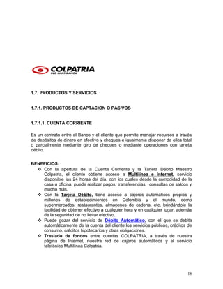 1.7. PRODUCTOS Y SERVICIOS
1.7.1. PRODUCTOS DE CAPTACION O PASIVOS
1.7.1.1. CUENTA CORRIENTE
Es un contrato entre el Banco y el cliente que permite manejar recursos a través
de depósitos de dinero en efectivo y cheques e igualmente disponer de ellos total
o parcialmente mediante giro de cheques o mediante operaciones con tarjeta
débito.
BENEFICIOS:
 Con la apertura de la Cuenta Corriente y la Tarjeta Débito Maestro
Colpatria, el cliente obtiene acceso a Multilínea e Internet, servicio
disponible las 24 horas del día, con los cuales desde la comodidad de la
casa u oficina, puede realizar pagos, transferencias, consultas de saldos y
mucho más.
 Con la Tarjeta Débito, tiene acceso a cajeros automáticos propios y
millones de establecimientos en Colombia y el mundo, como
supermercados, restaurantes, almacenes de cadena, etc. brindándole la
facilidad de obtener efectivo a cualquier hora y en cualquier lugar, además
de la seguridad de no llevar efectivo.
 Puede gozar del servicio de Débito Automático, con el que se debita
automáticamente de la cuenta del cliente los servicios públicos, créditos de
consumo, créditos hipotecarios y otras obligaciones.
 Traslado de fondos entre cuentas COLPATRIA, a través de nuestra
página de Internet, nuestra red de cajeros automáticos y el servicio
telefónico Multilínea Colpatria.
16
 