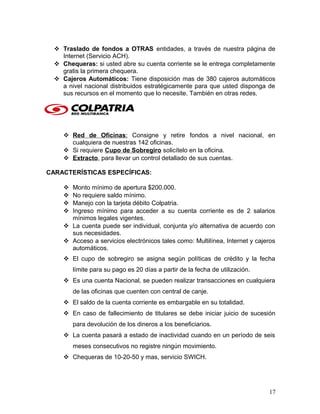  Traslado de fondos a OTRAS entidades, a través de nuestra página de
Internet (Servicio ACH).
 Chequeras: si usted abre su cuenta corriente se le entrega completamente
gratis la primera chequera.
 Cajeros Automáticos: Tiene disposición mas de 380 cajeros automáticos
a nivel nacional distribuidos estratégicamente para que usted disponga de
sus recursos en el momento que lo necesite. También en otras redes.
 Red de Oficinas: Consigne y retire fondos a nivel nacional, en
cualquiera de nuestras 142 oficinas.
 Si requiere Cupo de Sobregiro solicítelo en la oficina.
 Extracto, para llevar un control detallado de sus cuentas.
CARACTERÍSTICAS ESPECÍFICAS:
 Monto mínimo de apertura $200.000.
 No requiere saldo mínimo.
 Manejo con la tarjeta débito Colpatria.
 Ingreso mínimo para acceder a su cuenta corriente es de 2 salarios
mínimos legales vigentes.
 La cuenta puede ser individual, conjunta y/o alternativa de acuerdo con
sus necesidades.
 Acceso a servicios electrónicos tales como: Multilínea, Internet y cajeros
automáticos.
 El cupo de sobregiro se asigna según políticas de crédito y la fecha
límite para su pago es 20 días a partir de la fecha de utilización.
 Es una cuenta Nacional, se pueden realizar transacciones en cualquiera
de las oficinas que cuenten con central de canje.
 El saldo de la cuenta corriente es embargable en su totalidad.
 En caso de fallecimiento de titulares se debe iniciar juicio de sucesión
para devolución de los dineros a los beneficiarios.
 La cuenta pasará a estado de inactividad cuando en un período de seis
meses consecutivos no registre ningún movimiento.
 Chequeras de 10-20-50 y mas, servicio SWICH.
17
 