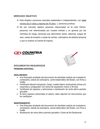 MERCADO OBJETIVO
 Esta dirigida a personas naturales asalariadas e independientes, con edad
mínima de 21 años y máxima de 75 años y personas jurídicas.
 No son mercado objetivo personas relacionadas en la Lista Clinton,
personas mal referenciadas por nuestra entidad y en general por las
centrales de riesgo, personas que administren bares, tabernas, juegos de
azar, casas de empeño o casas de cambio, extranjeros de estadía temporal
o que no aclaran su fuente de ingreso.
DOCUMENTOS REQUERIDOS
PERSONA NATURAL:
ASALARIADO:
• Una fotocopia ampliada del documento de identidad (cédula de ciudadanía,
contraseña, cédula de extranjería, carnet diplomático del titular), con firma y
huella.
• Certificado laboral incluyendo: Cargo, sueldo básico (excluyendo primas y/o
cesantías) y antigüedad. Con fecha de expedición menor a 30 días.
• Certificado de ingresos y retenciones o declaración de renta último periodo
gravable
• Si tiene ingresos adicionales al salario, debe adjuntar los documentos que
los certifiquen.
INDEPENDIENTE:
• Una fotocopia ampliada del documento de identidad (cédula de ciudadanía,
contraseña, cédula de extranjería, carnet diplomático del titular), con firma y
huella
• Declaración de renta último periodo gravable o Carta de No Declarante.
18
 