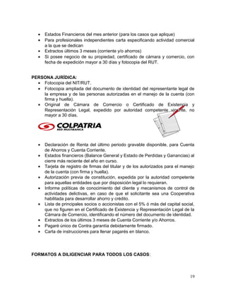 • Estados Financieros del mes anterior (para los casos que aplique)
• Para profesionales independientes carta especificando actividad comercial
a la que se dedican
• Extractos últimos 3 meses (corriente y/o ahorros)
• Si posee negocio de su propiedad, certificado de cámara y comercio, con
fecha de expedición mayor a 30 días y fotocopia del RUT.
PERSONA JURÍDICA:
• Fotocopia del NIT/RUT.
• Fotocopia ampliada del documento de identidad del representante legal de
la empresa y de las personas autorizadas en el manejo de la cuenta (con
firma y huella).
• Original de Cámara de Comercio o Certificado de Existencia y
Representación Legal, expedido por autoridad competente vigente, no
mayor a 30 días.
• Declaración de Renta del último periodo gravable disponible, para Cuenta
de Ahorros y Cuenta Corriente.
• Estados financieros (Balance General y Estado de Perdidas y Ganancias) al
cierre más reciente del año en curso.
• Tarjeta de registro de firmas del titular y de los autorizados para el manejo
de la cuenta (con firma y huella).
• Autorización previa de constitución, expedida por la autoridad competente
para aquellas entidades que por disposición legal lo requieran.
• Informe políticas de conocimiento del cliente y mecanismos de control de
actividades delictivas, en caso de que el solicitante sea una Cooperativa
habilitada para desarrollar ahorro y crédito.
• Lista de principales socios o accionistas con el 5% ó más del capital social,
que no figuren en el Certificado de Existencia y Representación Legal de la
Cámara de Comercio, identificando el número del documento de identidad.
• Extractos de los últimos 3 meses de Cuenta Corriente y/o Ahorros.
• Pagaré único de Contra garantía debidamente firmado.
• Carta de instrucciones para llenar pagarés en blanco.
FORMATOS A DILIGENCIAR PARA TODOS LOS CASOS:
19
 