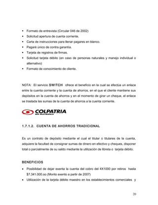  Formato de entrevista (Circular 046 de 2002)
 Solicitud apertura de cuenta corriente.
 Carta de instrucciones para llenar pagares en blanco.
 Pagaré único de contra garantía.
 Tarjeta de registros de firmas.
 Solicitud tarjeta débito (en caso de personas naturales y manejo individual o
alternativo)
 Formato de conocimiento de cliente.
NOTA: El servicio SWITCH ofrece el beneficio en la cual se efectúa un enlace
entre la cuenta corriente y la cuenta de ahorros, en el que el cliente mantiene sus
depósitos en la cuenta de ahorros y en el momento de girar un cheque, el enlace
se traslada las sumas de la cuenta de ahorros a la cuenta corriente.
1.7.1.2. CUENTA DE AHORROS TRADICIONAL
Es un contrato de depósito mediante el cual el titular o titulares de la cuenta,
adquiere la facultad de consignar sumas de dinero en efectivo y cheques, disponer
total o parcialmente de su saldo mediante la utilización de libreta o tarjeta débito.
BENEFICIOS
• Posibilidad de dejar exenta la cuenta del cobro del 4X1000 por retiros hasta
$7.341.000.oo (Monto exento a partir de 2007)
• Utilización de la tarjeta débito maestro en los establecimientos comerciales y
20
 