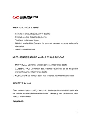 PARA TODOS LOS CASOS:
 Formato de entrevista (Circular 046 de 2002
 Solicitud apertura de cuenta de ahorros
 Tarjeta de registros de firmas.
 Solicitud tarjeta débito (en caso de personas naturales y manejo individual o
alternativo)
 Solicitud exención 4XMIL.
NOTA: CONDICIONES DE MANEJO EN LAS CUENTAS
• INDIVIDUAL: Lo maneja una sola persona, utiliza tarjeta debito.
• ALTERNATIVO: Lo manejan dos personas y cualquiera de los dos pueden
manejar la cuenta, utilizan tarjeta debito.
• COLECTIVO: Lo manejan dos o mas personas , lo utilizan las empresas
IMPUESTO 4X1000:
Es un impuesto que cobra el gobierno a lo clientes que tiene actividad hipotecario,
las cuentas de ahorro están exentas hasta 7.341.000 y para pensionados hasta
860.000 están exentos.
EMBARGOS:
23
 