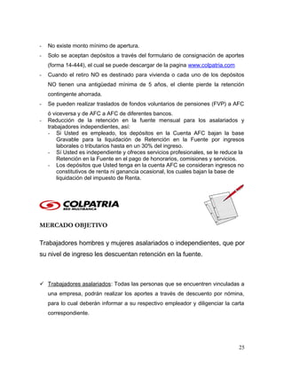 - No existe monto mínimo de apertura.
- Solo se aceptan depósitos a través del formulario de consignación de aportes
(forma 14-444), el cual se puede descargar de la pagina www.colpatria.com
- Cuando el retiro NO es destinado para vivienda o cada uno de los depósitos
NO tienen una antigüedad mínima de 5 años, el cliente pierde la retención
contingente ahorrada.
- Se pueden realizar traslados de fondos voluntarios de pensiones (FVP) a AFC
ó viceversa y de AFC a AFC de diferentes bancos.
- Reducción de la retención en la fuente mensual para los asalariados y
trabajadores independientes, así:
- Si Usted es empleado, los depósitos en la Cuenta AFC bajan la base
Gravable para la liquidación de Retención en la Fuente por ingresos
laborales o tributarios hasta en un 30% del ingreso.
- Sí Usted es independiente y ofreces servicios profesionales, se le reduce la
Retención en la Fuente en el pago de honorarios, comisiones y servicios.
- Los depósitos que Usted tenga en la cuenta AFC se consideran ingresos no
constitutivos de renta ni ganancia ocasional, los cuales bajan la base de
liquidación del impuesto de Renta.
MERCADO OBJETIVO
Trabajadores hombres y mujeres asalariados o independientes, que por
su nivel de ingreso les descuentan retención en la fuente.
 Trabajadores asalariados: Todas las personas que se encuentren vinculadas a
una empresa, podrán realizar los aportes a través de descuento por nómina,
para lo cual deberán informar a su respectivo empleador y diligenciar la carta
correspondiente.
25
 