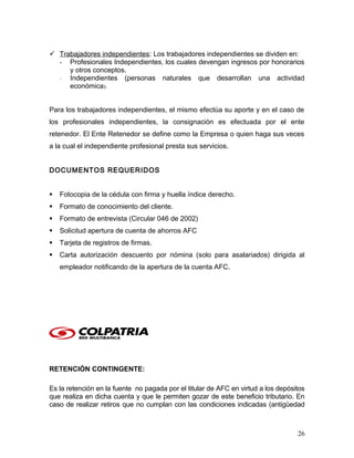  Trabajadores independientes: Los trabajadores independientes se dividen en:
- Profesionales Independientes, los cuales devengan ingresos por honorarios
y otros conceptos.
- Independientes (personas naturales que desarrollan una actividad
económica).
Para los trabajadores independientes, el mismo efectúa su aporte y en el caso de
los profesionales independientes, la consignación es efectuada por el ente
retenedor. El Ente Retenedor se define como la Empresa o quien haga sus veces
a la cual el independiente profesional presta sus servicios.
DOCUMENTOS REQUERIDOS
 Fotocopia de la cédula con firma y huella índice derecho.
 Formato de conocimiento del cliente.
 Formato de entrevista (Circular 046 de 2002)
 Solicitud apertura de cuenta de ahorros AFC
 Tarjeta de registros de firmas.
 Carta autorización descuento por nómina (solo para asalariados) dirigida al
empleador notificando de la apertura de la cuenta AFC.
RETENCIÓN CONTINGENTE:
Es la retención en la fuente no pagada por el titular de AFC en virtud a los depósitos
que realiza en dicha cuenta y que le permiten gozar de este beneficio tributario. En
caso de realizar retiros que no cumplan con las condiciones indicadas (antigüedad
26
 