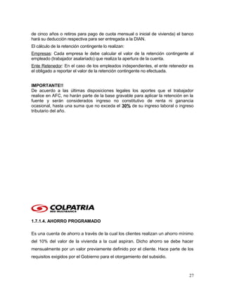de cinco años o retiros para pago de cuota mensual o inicial de vivienda) el banco
hará su deducción respectiva para ser entregada a la DIAN.
El cálculo de la retención contingente lo realizan:
Empresas: Cada empresa le debe calcular el valor de la retención contingente al
empleado (trabajador asalariado) que realiza la apertura de la cuenta.
Ente Retenedor: En el caso de los empleados independientes, el ente retenedor es
el obligado a reportar el valor de la retención contingente no efectuada.
IMPORTANTE!!
De acuerdo a las últimas disposiciones legales los aportes que el trabajador
realice en AFC, no harán parte de la base gravable para aplicar la retención en la
fuente y serán considerados ingreso no constitutivo de renta ni ganancia
ocasional, hasta una suma que no exceda el 30% de su ingreso laboral o ingreso
tributario del año.
1.7.1.4. AHORRO PROGRAMADO
Es una cuenta de ahorro a través de la cual los clientes realizan un ahorro mínimo
del 10% del valor de la vivienda a la cual aspiran. Dicho ahorro se debe hacer
mensualmente por un valor previamente definido por el cliente. Hace parte de los
requisitos exigidos por el Gobierno para el otorgamiento del subsidio.
27
 