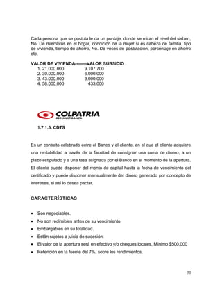 Cada persona que se postula le da un puntaje, donde se miran el nivel del sisben,
No. De miembros en el hogar, condición de la mujer si es cabeza de familia, tipo
de vivienda, tiempo de ahorro, No. De veces de postulación, porcentaje en ahorro
etc.
VALOR DE VIVIENDA--------VALOR SUBSIDIO
1. 21.000.000 9.107.700
2. 30.000.000 6.000.000
3. 43.000.000 3.000.000
4. 58.000.000 433.000
1.7.1.5. CDTS
Es un contrato celebrado entre el Banco y el cliente, en el que el cliente adquiere
una rentabilidad a través de la facultad de consignar una suma de dinero, a un
plazo estipulado y a una tasa asignada por el Banco en el momento de la apertura.
El cliente puede disponer del monto de capital hasta la fecha de vencimiento del
certificado y puede disponer mensualmente del dinero generado por concepto de
intereses, si así lo desea pactar.
CARACTERÍSTICAS
• Son negociables.
• No son redimibles antes de su vencimiento.
• Embargables en su totalidad.
• Están sujetos a juicio de sucesión.
• El valor de la apertura será en efectivo y/o cheques locales, Mínimo $500.000
• Retención en la fuente del 7%, sobre los rendimientos.
30
 