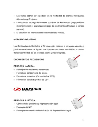 • Los títulos podrán ser expedidos en la modalidad de clientes Individuales,
Alternativos y Conjuntos.
• La modalidad de pago de intereses podrá ser de Rentabilidad (pago periódico
de rendimientos) ó Capitalización (pago de rendimientos al finalizar el período
pactado).
• El cálculo de los intereses será en la modalidad vencido.
MERCADO OBJETIVO
Los Certificados de Depósitos a Término están dirigidos a personas naturales y
jurídicas con excesos de liquidez que busquen una mayor rentabilidad, a cambio
de la disponibilidad de los recursos a corto y mediano plazo.
DOCUMENTOS REQUERIDOS
PERSONA NATURAL
• Fotocopia del documento de identidad
• Formato de conocimiento del cliente
• Formato de entrevista (Circular 046 de 2002)
• Formato de solicitud apertura de CDT.
PERSONA JURÍDICA.
• Certificado de Existencia y Representación legal
• Fotocopia del NIT
• Fotocopia documento de identificación del Representante Legal
31
 