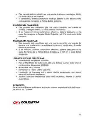 • Este paquete está constituido por una cuenta de ahorros, una tarjeta débito
y 2 ó más débitos automáticos.
• Si se realizan 2 débitos automáticos efectivos, obtiene el 22% de descuento
en la cuota de manejo de la Tarjeta Débito Colpatria.
MULTICUENTA PLAN MEDIO:
• Este paquete está constituido por una cuenta corriente, una cuenta de
ahorros, una tarjeta débito y 2 ó más débitos automáticos.
• Si se realizan 2 débitos automáticos efectivos, obtiene descuento en la
cuota de manejo de la Tarjeta Débito Colpatria y el 15% en el costo de la
chequera.
•
MULTICUENTA PLAN PLUS:
• Este paquete está constituido por una cuenta corriente, una cuenta de
ahorros, una tarjeta débito, un crédito de consumo o hipotecario y 2 ó más
débitos automáticos.
• Si se realizan 2 débitos automáticos efectivos, obtiene descuento en la
cuota de manejo de la Tarjeta Débito Colpatria y el 15% en el costo de las
chequeras.
CARACTERÍSTICAS ESPECÍFICAS
• Monto mínimo de apertura $200.000.
• Para el Plan Medio de Multicuenta, sólo una de las 2 cuentas debe tener el
monto mínimo de apertura $200.000.
• No requiere saldo mínimo.
• Manejo con la Tarjeta Débito Colpatria.
• Liquidación de intereses sobre saldos diarios escalonados con abono
mensual, en Cuenta de Ahorros.
• Acceso a servicios electrónicos tales como: Multilínea, Internet y Cajeros
Automáticos.
REQUISITOS
De acuerdo al Plan de Multicuenta aplican los mismos requisitos si solicita Cuenta
de Ahorro y/o Corriente
33
 