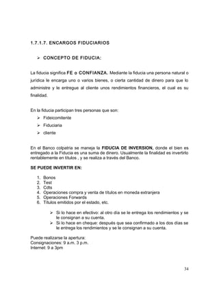 1.7.1.7. ENCARGOS FIDUCIARIOS
 CONCEPTO DE FIDUCIA:
La fiducia significa FE o CONFIANZA. Mediante la fiducia una persona natural o
jurídica le encarga uno o varios bienes, o cierta cantidad de dinero para que lo
administre y le entregue al cliente unos rendimientos financieros, el cual es su
finalidad.
En la fiducia participan tres personas que son:
 Fideicomitente
 Fiduciaria
 cliente
En el Banco colpatria se maneja la FIDUCIA DE INVERSION, donde el bien es
entregado a la Fiducia es una suma de dinero. Usualmente la finalidad es invertirlo
rentablemente en títulos , y se realiza a través del Banco.
SE PUEDE INVERTIR EN:
1. Bonos
2. Test
3. Cdts
4. Operaciones compra y venta de títulos en moneda extranjera
5. Operaciones Forwards
6. Títulos emitidos por el estado, etc.
 Si lo hace en efectivo: al otro día se le entrega los rendimientos y se
le consignan a su cuenta.
 Si lo hace en cheque: después que sea confirmado a los dos días se
le entrega los rendimientos y se le consignan a su cuenta.
Puede realizarse la apertura:
Consignaciones: 9 a.m. 3 p.m.
Internet: 9 a 3pm
34
 