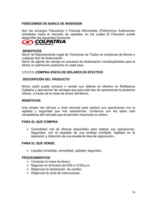 FIDEICOMISO DE BANCA DE INVERSION
Son los encargos Fiduciarios o Fiducias Mercantiles (Patrimonios Autónomos)
orientados hacia el mercado de capitales, en los cuales El Fiduciario puede
desarrollar las siguientes funciones:
BENEFICIOS
Servir de Representante Legal de Tenedores de Títulos en emisiones de Bonos o
cualquier tipo de titularización.
Servir de agente de manejo en procesos de titularización constituyéndose para el
efecto un patrimonio autónomo en cada caso.
1.7.1.7.1. COMPRA-VENTA DE DÓLARES EN EFECTIVO
DESCRIPCIÓN DEL PRODUCTO
Ahora usted puede comprar o vender sus dólares en efectivo en Multibanca
Colpatria y aprovechar las ventajas que para este tipo de operaciones le podemos
ofrecer, a través de la mesa de dinero del Banco.
BENEFICIOS
Una amplia red oficinas a nivel nacional para realizar sus operaciones con la
agilidad y seguridad que nos caracterizan. Contamos con las tasas más
competitivas del mercado que le permiten maximizar su dinero.
PARA EL QUE COMPRA:
 Comodidad; red de oficinas disponibles para realizar sus operaciones.
Seguridad, con el respaldo de una entidad confiable. Agilidad en la
operación y obtención de una excelente tasa de negociación.
PARA EL QUE VENDE:
 Liquidez inmediata, comodidad, agilidad, seguridad.
PROCEDIMIENTOS:
 Contactar la mesa de dinero.
 Negociar en el horario de 9:00 a 12:00 p.m.
 Diligenciar la declaración de cambio.
 Diligenciar la carta de instrucciones.
36
 