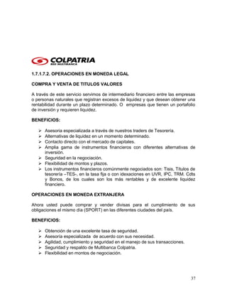 1.7.1.7.2. OPERACIONES EN MONEDA LEGAL
COMPRA Y VENTA DE TITULOS VALORES
A través de este servicio servimos de intermediario financiero entre las empresas
o personas naturales que registran excesos de liquidez y que desean obtener una
rentabilidad durante un plazo determinado. O empresas que tienen un portafolio
de inversión y requieren liquidez.
BENEFICIOS:
 Asesoria especializada a través de nuestros traders de Tesorería.
 Alternativas de liquidez en un momento determinado.
 Contacto directo con el mercado de capitales.
 Amplia gama de instrumentos financieros con diferentes alternativas de
inversión.
 Seguridad en la negociación.
 Flexibilidad de montos y plazos.
 Los instrumentos financieros comúnmente negociados son: Tisis, Títulos de
tesorería –TES-, en la tasa fija o con idexaciones en UVR, IPC, TRM. Cdts
y Bonos, de los cuales son los más rentables y de excelente liquidez
financiero.
OPERACIONES EN MONEDA EXTRANJERA
Ahora usted puede comprar y vender divisas para el cumplimiento de sus
obligaciones el mismo día (SPORT) en las diferentes ciudades del país.
BENEFICIOS:
 Obtención de una excelente tasa de seguridad.
 Asesoría especializada de acuerdo con sus necesidad.
 Agilidad, cumplimiento y seguridad en el manejo de sus transacciones.
 Seguridad y respaldo de Multibanca Colpatria.
 Flexibilidad en montos de negociación.
37
 