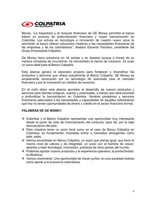 Money. “La trayectoria y el músculo financiero de GE Money permitirá al banco
liderar un proceso de profundización financiera y mayor bancarización en
Colombia. Los activos en tecnología e innovación de nuestro nuevo socio le
permitirán al banco ofrecer soluciones creativas a las necesidades financieras de
las empresas y de los colombianos”, destaco Eduardo Pacheco, presidente del
Grupo Empresarial Colpatria.
Ge Money tiene presencia en 54 países y se destaca porque a través de su
manera novedosa de incursionar, ha reinventado la banca de consumo. Es pues
un socio ideal para el Banco Colpatria.
Esta alianza genera el escenario propicio para fortalecer y diversificar los
productos y servicios que ofrece actualmente el Banco Colpatria. GE Money es
ampliamente reconocido por su tecnología de avanzada para el mercado
financiero y por la innovación en créditos de consumo.
En el corto plazo esta alianza apuntara al desarrollo de nuevos productos y
servicios para clientes antiguos, nuevos y potenciales, a tiempo que dará prioridad
a profundizar la bancarizacion en Colombia. Vendrán prestamos y servicios
financieros adecuados a las necesidades y capacidades de aquellos colombianos
que hoy no tienen oportunidades de ahorro y crédito en el sector financiero formal.
PALABRAS DE GE MONEY:
 Colombia y el Banco Colpatria representan una oportunidad muy interesante
desde el punto de vista de financiamiento del consumo, para Ge, por la baja
bancarizacion del país.
 Para nosotros tener un socio local como en el caso de Banco Colpatria en
Colombia, es fundamental. Imposible entrar a mercados emergentes como
este, solos.
 Hemos encontrado en Banco Colpatria, un socio que piensa igual, que tiene el
mismo nivel de valores y de integridad, un socio con el hambre de crecer,
abiertos a traer tecnología, innovación, prácticas de otros países del mundo.
 Podemos aportar nuevos productos y la experiencia operativa, la productividad,
la eficiencia.
 Vemos crecimiento. Una oportunidad de crecer juntos, en una sociedad exitosa
como aporte a la economía colombiana.
4
 