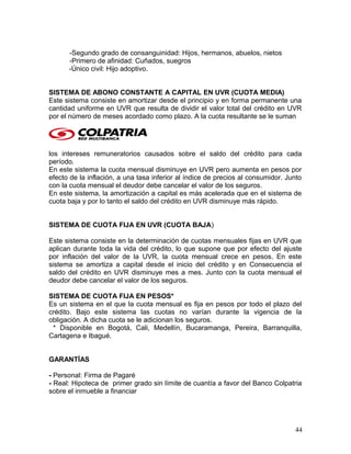 -Segundo grado de consanguinidad: Hijos, hermanos, abuelos, nietos
-Primero de afinidad: Cuñados, suegros
-Único civil: Hijo adoptivo.
SISTEMA DE ABONO CONSTANTE A CAPITAL EN UVR (CUOTA MEDIA)
Este sistema consiste en amortizar desde el principio y en forma permanente una
cantidad uniforme en UVR que resulta de dividir el valor total del crédito en UVR
por el número de meses acordado como plazo. A la cuota resultante se le suman
los intereses remuneratorios causados sobre el saldo del crédito para cada
período.
En este sistema la cuota mensual disminuye en UVR pero aumenta en pesos por
efecto de la inflación, a una tasa inferior al índice de precios al consumidor. Junto
con la cuota mensual el deudor debe cancelar el valor de los seguros.
En este sistema, la amortización a capital es más acelerada que en el sistema de
cuota baja y por lo tanto el saldo del crédito en UVR disminuye más rápido.
SISTEMA DE CUOTA FIJA EN UVR (CUOTA BAJA)
Este sistema consiste en la determinación de cuotas mensuales fijas en UVR que
aplican durante toda la vida del crédito, lo que supone que por efecto del ajuste
por inflación del valor de la UVR, la cuota mensual crece en pesos. En este
sistema se amortiza a capital desde el inicio del crédito y en Consecuencia el
saldo del crédito en UVR disminuye mes a mes. Junto con la cuota mensual el
deudor debe cancelar el valor de los seguros.
SISTEMA DE CUOTA FIJA EN PESOS*
Es un sistema en el que la cuota mensual es fija en pesos por todo el plazo del
crédito. Bajo este sistema las cuotas no varían durante la vigencia de la
obligación. A dicha cuota se le adicionan los seguros.
* Disponible en Bogotá, Cali, Medellín, Bucaramanga, Pereira, Barranquilla,
Cartagena e Ibagué.
GARANTÍAS
- Personal: Firma de Pagaré
- Real: Hipoteca de primer grado sin límite de cuantía a favor del Banco Colpatria
sobre el inmueble a financiar
44
 
