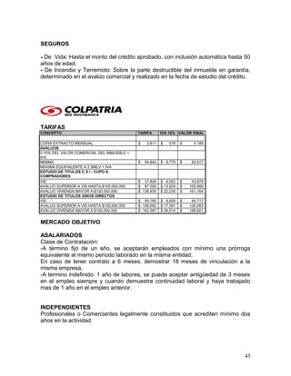 SEGUROS
- De Vida: Hasta el monto del crédito aprobado, con inclusión automática hasta 50
años de edad.
- De Incendio y Terremoto: Sobre la parte destructible del inmueble en garantía,
determinado en el avalúo comercial y realizado en la fecha de estudio del crédito.
TARIFAS
CONCEPTO TARIFA IVA 16% VALOR FINAL
COPIA EXTRACTO MENSUAL $ 3.611 $ 578 $ 4.189
AVALUOS
0.10% DEL VALOR COMERCIAL DEL INMUEBLE +
IVA
MINIMA $ 54.843 $ 8.775 $ 63.617
MAXIMA EQUIVALENTE A 2 SMLV + IVA
ESTUDIO DE TITULOS C X I - CUPO A
COMPRADORES
VIS $ 37.826 $ 6.052 $ 43.878
AVALUO SUPERIOR A VIS HASTA $100.000.000 $ 87.026 $ 13.924 $ 100.950
AVALUO VIVIENDA MAYOR A $100.000.000 $ 138.935 $ 22.230 $ 161.164
ESTUDIO DE TITULOS GIROS DIRECTOS
VIS $ 55.790 $ 8.926 $ 64.717
AVALUO SUPERIOR A VIS HASTA $100.000.000 $ 108.692 $ 17.391 $ 126.083
AVALUO VIVIENDA MAYOR A $100.000.000 $ 162.587 $ 26.014 $ 188.601
MERCADO OBJETIVO
ASALARIADOS
Clase de Contratación:
-A término fijo de un año, se aceptarán empleados con mínimo una prórroga
equivalente al mismo periodo laborado en la misma entidad.
En caso de tener contrato a 6 meses, demostrar 18 meses de vinculación a la
misma empresa.
-A termino indefinido: 1 año de labores, se puede aceptar antigüedad de 3 meses
en el empleo siempre y cuando demuestre continuidad laboral y haya trabajado
mas de 1 año en el empleo anterior.
INDEPENDIENTES
Profesionales o Comerciantes legalmente constituidos que acrediten mínimo dos
años en la actividad.
45
 
