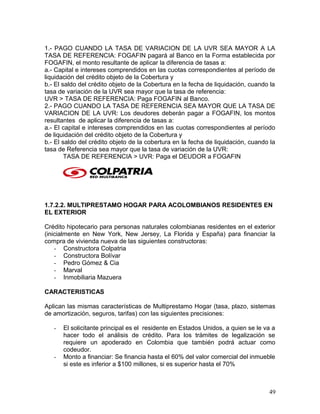 1.- PAGO CUANDO LA TASA DE VARIACION DE LA UVR SEA MAYOR A LA
TASA DE REFERENCIA: FOGAFIN pagará al Banco en la Forma establecida por
FOGAFIN, el monto resultante de aplicar la diferencia de tasas a:
a.- Capital e intereses comprendidos en las cuotas correspondientes al período de
liquidación del crédito objeto de la Cobertura y
b.- El saldo del crédito objeto de la Cobertura en la fecha de liquidación, cuando la
tasa de variación de la UVR sea mayor que la tasa de referencia:
UVR > TASA DE REFERENCIA: Paga FOGAFIN al Banco.
2.- PAGO CUANDO LA TASA DE REFERENCIA SEA MAYOR QUE LA TASA DE
VARIACION DE LA UVR: Los deudores deberán pagar a FOGAFIN, los montos
resultantes de aplicar la diferencia de tasas a:
a.- El capital e intereses comprendidos en las cuotas correspondientes al período
de liquidación del crédito objeto de la Cobertura y
b.- El saldo del crédito objeto de la cobertura en la fecha de liquidación, cuando la
tasa de Referencia sea mayor que la tasa de variación de la UVR:
TASA DE REFERENCIA > UVR: Paga el DEUDOR a FOGAFIN
1.7.2.2. MULTIPRESTAMO HOGAR PARA ACOLOMBIANOS RESIDENTES EN
EL EXTERIOR
Crédito hipotecario para personas naturales colombianas residentes en el exterior
(inicialmente en New York, New Jersey, La Florida y España) para financiar la
compra de vivienda nueva de las siguientes constructoras:
- Constructora Colpatria
- Constructora Bolívar
- Pedro Gómez & Cia
- Marval
- Inmobiliaria Mazuera
CARACTERISTICAS
Aplican las mismas características de Multiprestamo Hogar (tasa, plazo, sistemas
de amortización, seguros, tarifas) con las siguientes precisiones:
- El solicitante principal es el residente en Estados Unidos, a quien se le va a
hacer todo el análisis de crédito. Para los trámites de legalización se
requiere un apoderado en Colombia que también podrá actuar como
codeudor.
- Monto a financiar: Se financia hasta el 60% del valor comercial del inmueble
si este es inferior a $100 millones, si es superior hasta el 70%
49
 